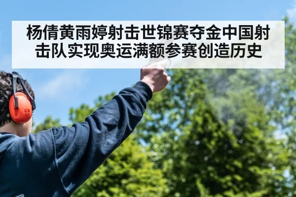 杨倩黄雨婷射击世锦赛夺金中国射击队实现奥运满额参赛创造历史