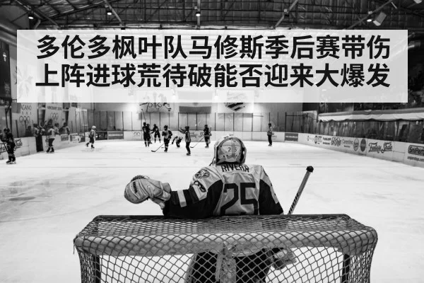 多伦多枫叶队马修斯季后赛带伤上阵进球荒待破能否迎来大爆发
