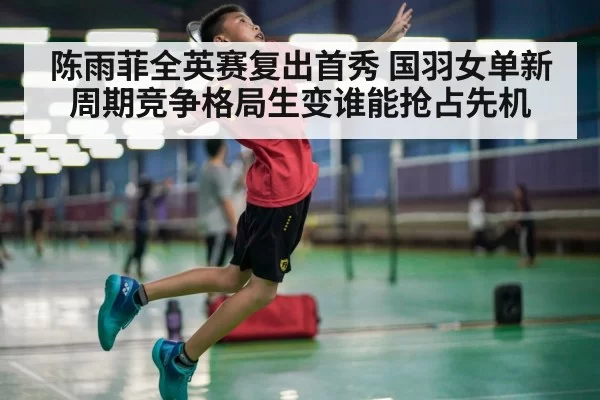 陈雨菲全英赛复出首秀 国羽女单新周期竞争格局生变谁能抢占先机